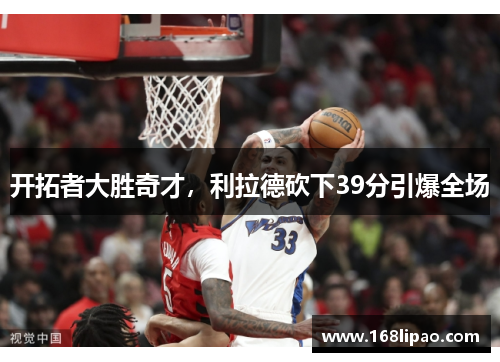 开拓者大胜奇才，利拉德砍下39分引爆全场