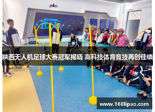 陕西无人机足球大赛冠军揭晓 高科技体育竞技再创佳绩